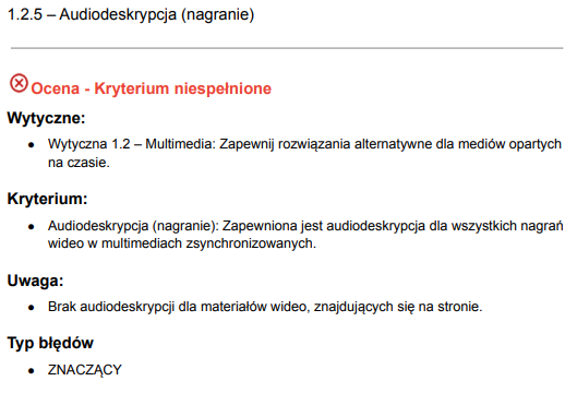 Szczegółowa ocena kryterium zgodności 1.2.5 dotyczącego audiodeskrypcji (nagranie) w kontekście standardu dostępności. Ocena wskazuje, że kryterium to nie zostało spełnione. W ramach wytycznych dotyczących multimedii 1.2, podano, że konieczne jest zapewnienie rozwiązań alternatywnych dla mediów opartych na czasie. Samo kryterium mówi o tym, że audiodeskrypcja powinna być zapewniona dla wszystkich nagrań wideo w multimedialnych treściach zsynchronizowanych. Uwaga do kryterium podkreśla, że na stronie brakuje audiodeskrypcji dla materiałów wideo. Typ błędu został sklasyfikowany jako 'ZNACZĄCY'.